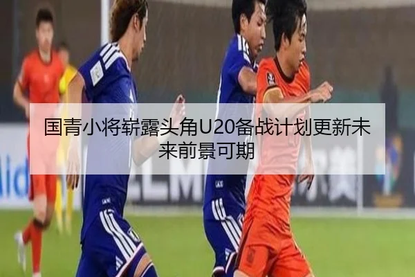 国青小将崭露头角U20备战计划更新未来前景可期