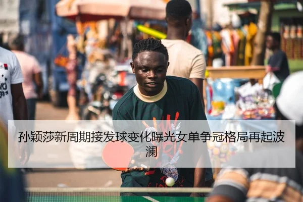 孙颖莎新周期接发球变化曝光女单争冠格局再起波澜